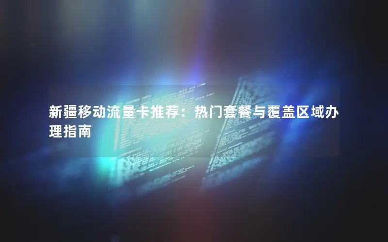 新疆移动流量卡推荐：热门套餐与覆盖区域办理指南