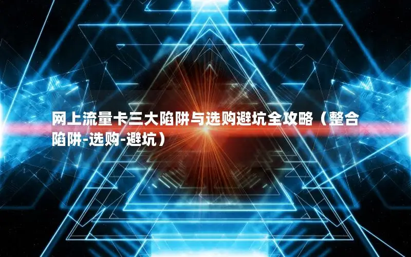 网上流量卡三大陷阱与选购避坑全攻略（整合陷阱-选购-避坑）