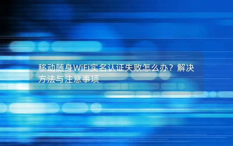 移动随身WiFi实名认证失败怎么办？解决方法与注意事项