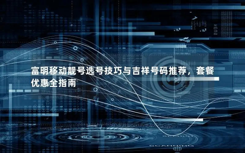 富明移动靓号选号技巧与吉祥号码推荐，套餐优惠全指南