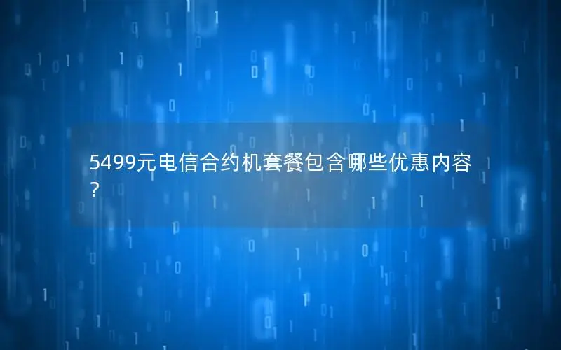 5499元电信合约机套餐包含哪些优惠内容？