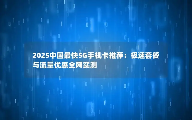 2025中国最快5G手机卡推荐：极速套餐与流量优惠全网实测
