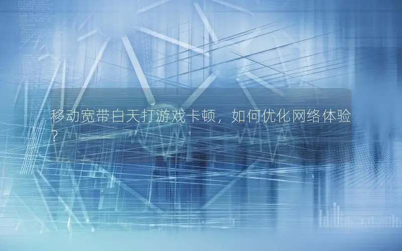 移动宽带白天打游戏卡顿，如何优化网络体验？