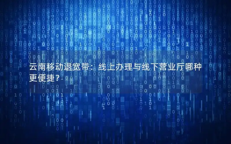 云南移动退宽带：线上办理与线下营业厅哪种更便捷？