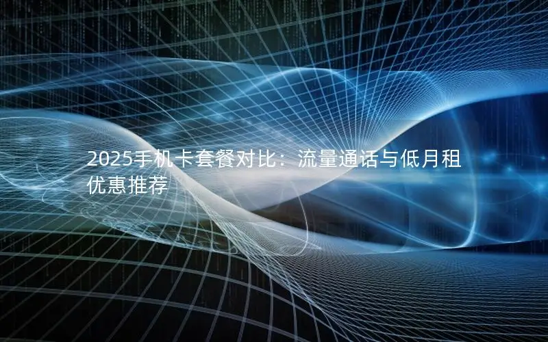 2025手机卡套餐对比：流量通话与低月租优惠推荐