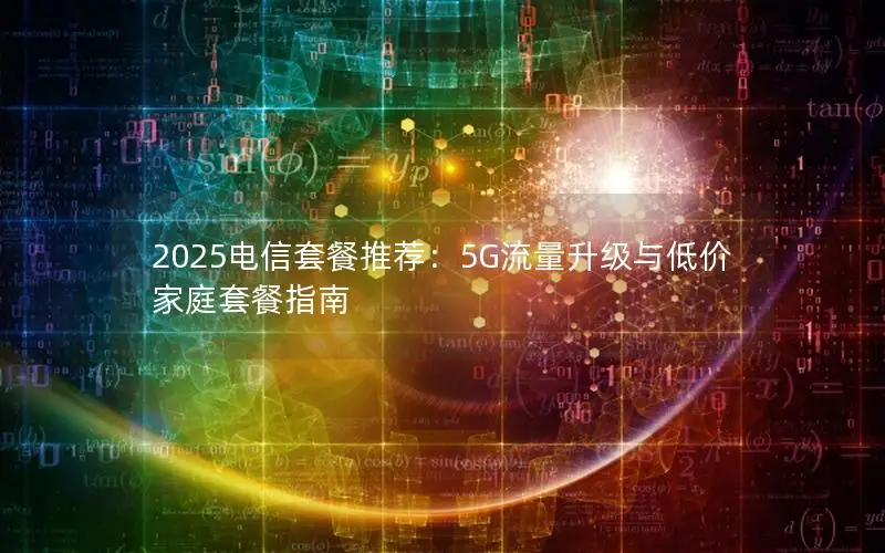 2025电信套餐推荐：5G流量升级与低价家庭套餐指南