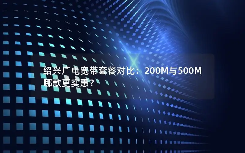 绍兴广电宽带套餐对比：200M与500M哪款更实惠？