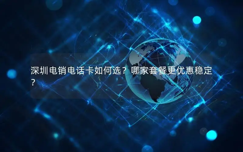 深圳电销电话卡如何选？哪家套餐更优惠稳定？