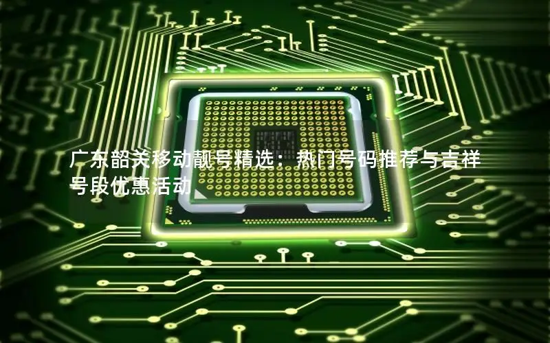 广东韶关移动靓号精选：热门号码推荐与吉祥号段优惠活动