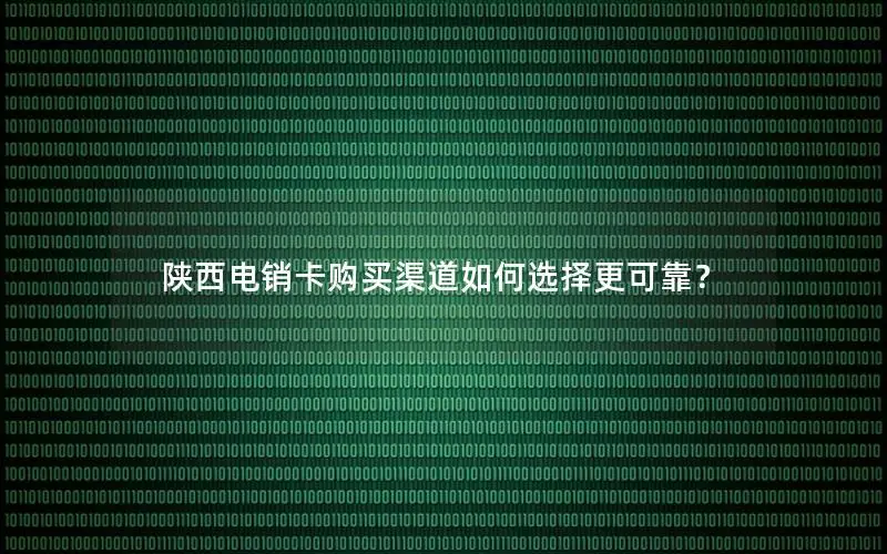 陕西电销卡购买渠道如何选择更可靠？