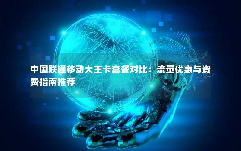 中国联通移动大王卡套餐对比：流量优惠与资费指南推荐