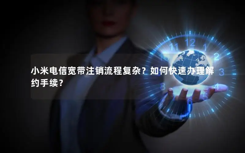 小米电信宽带注销流程复杂？如何快速办理解约手续？