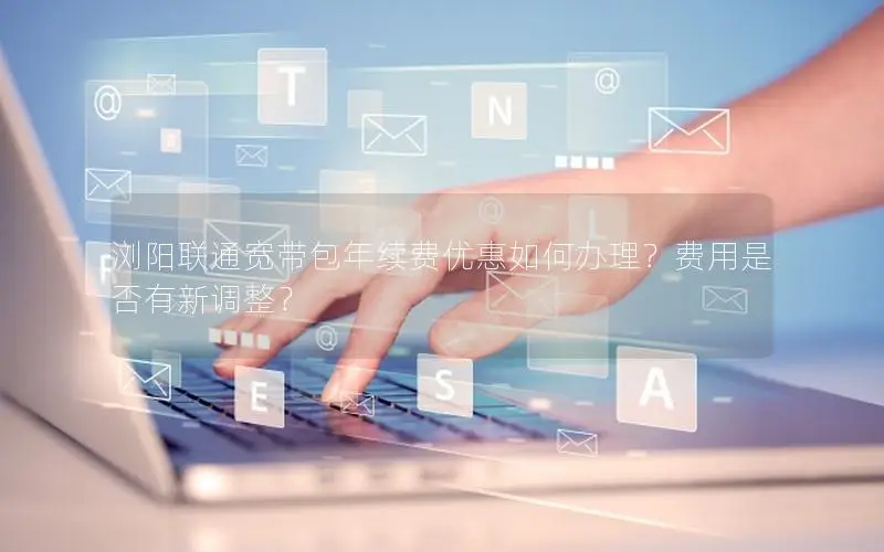 浏阳联通宽带包年续费优惠如何办理？费用是否有新调整？