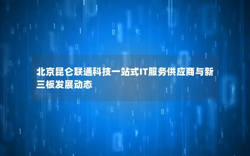 北京昆仑联通科技一站式IT服务供应商与新三板发展动态