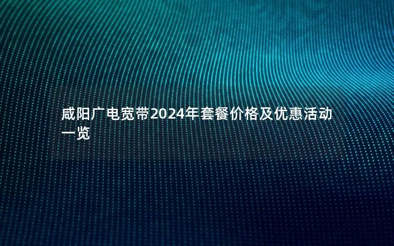 咸阳广电宽带2024年套餐价格及优惠活动一览