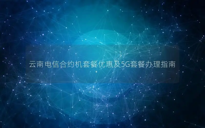 云南电信合约机套餐优惠及5G套餐办理指南