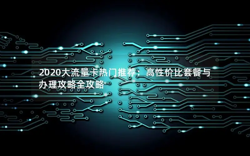 2020大流量卡热门推荐：高性价比套餐与办理攻略全攻略