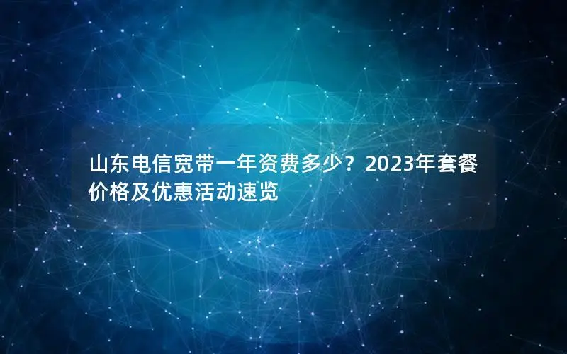 山东电信宽带一年资费多少？2023年套餐价格及优惠活动速览