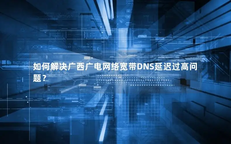 如何解决广西广电网络宽带DNS延迟过高问题？