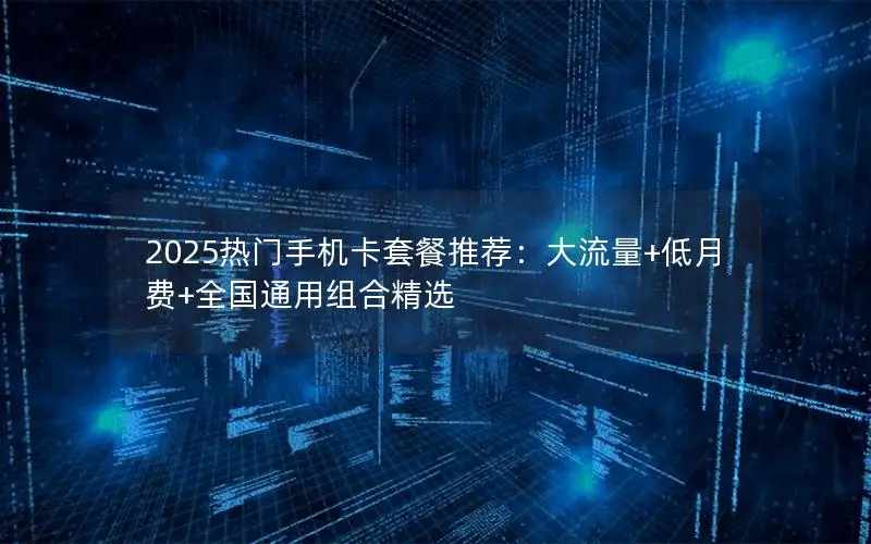 2025热门手机卡套餐推荐：大流量+低月费+全国通用组合精选