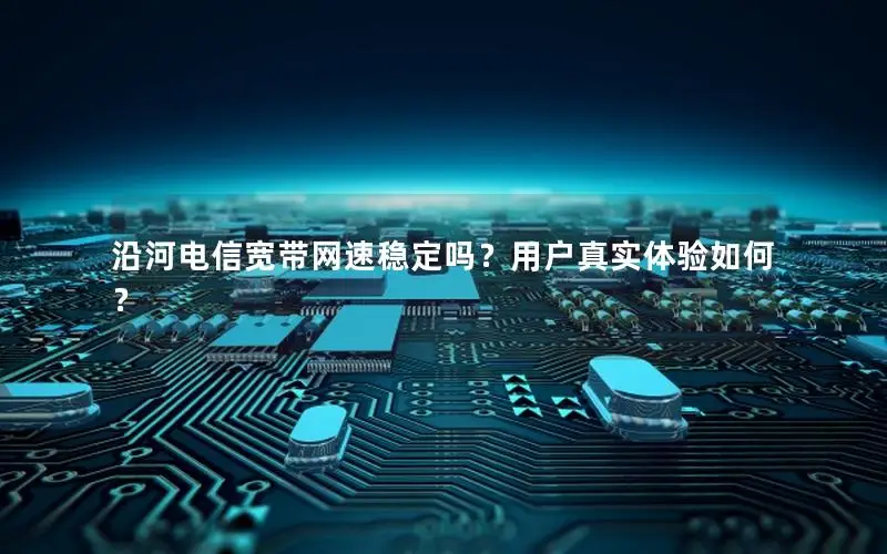 沿河电信宽带网速稳定吗？用户真实体验如何？