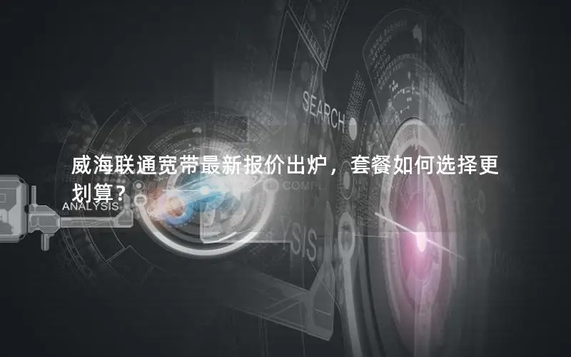 威海联通宽带最新报价出炉，套餐如何选择更划算？