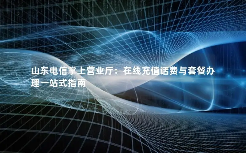 山东电信掌上营业厅：在线充值话费与套餐办理一站式指南