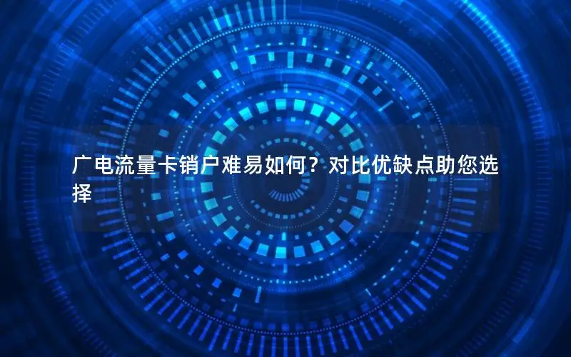 广电流量卡销户难易如何？对比优缺点助您选择