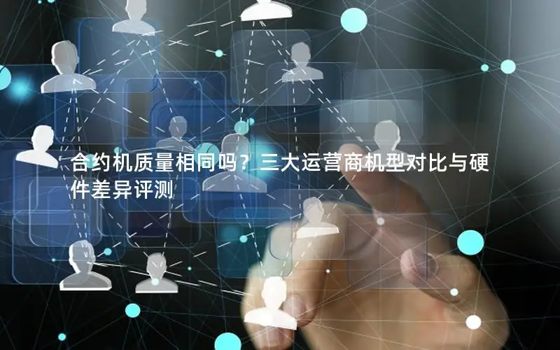 合约机质量相同吗？三大运营商机型对比与硬件差异评测