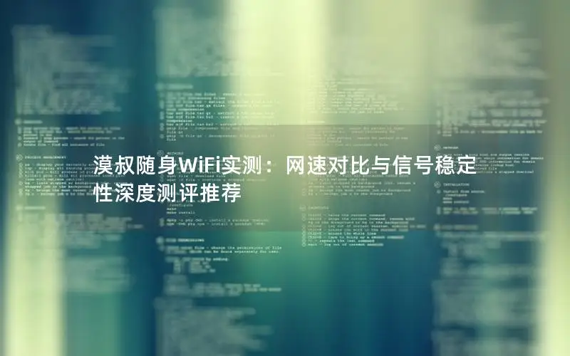 漠叔随身WiFi实测：网速对比与信号稳定性深度测评推荐