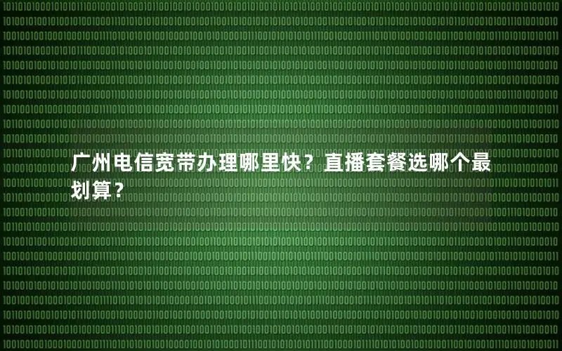 广州电信宽带办理哪里快？直播套餐选哪个最划算？