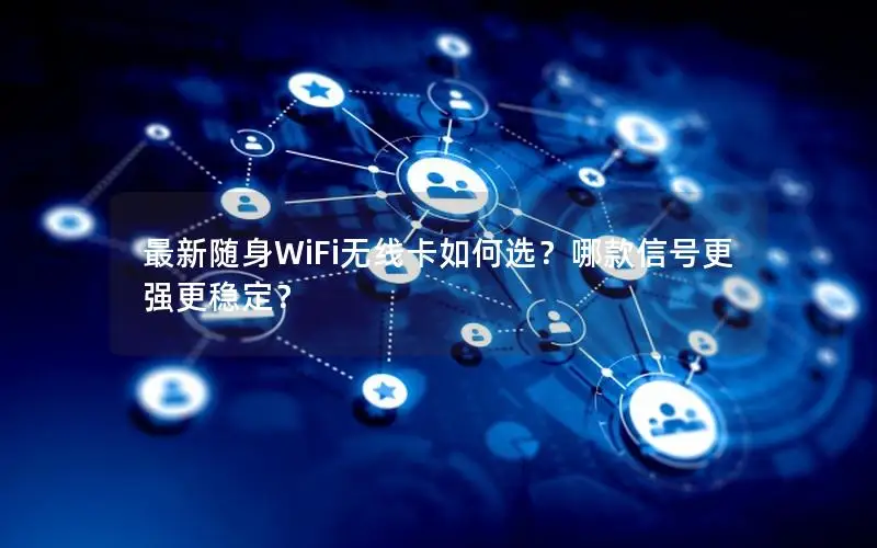 最新随身WiFi无线卡如何选？哪款信号更强更稳定？