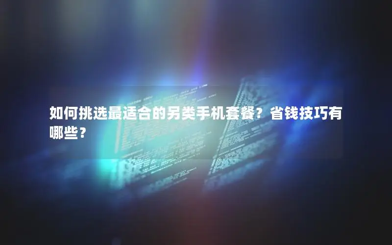 如何挑选最适合的另类手机套餐？省钱技巧有哪些？