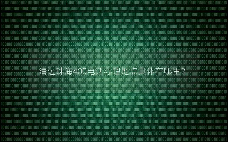 清远珠海400电话办理地点具体在哪里？