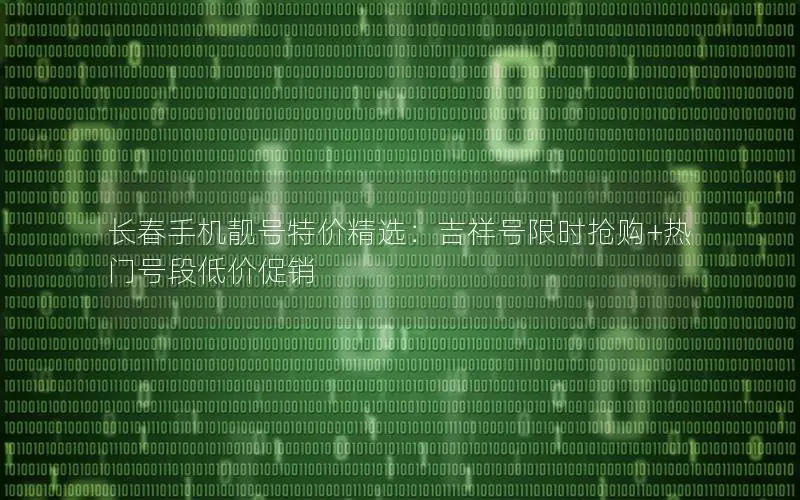 长春手机靓号特价精选：吉祥号限时抢购+热门号段低价促销