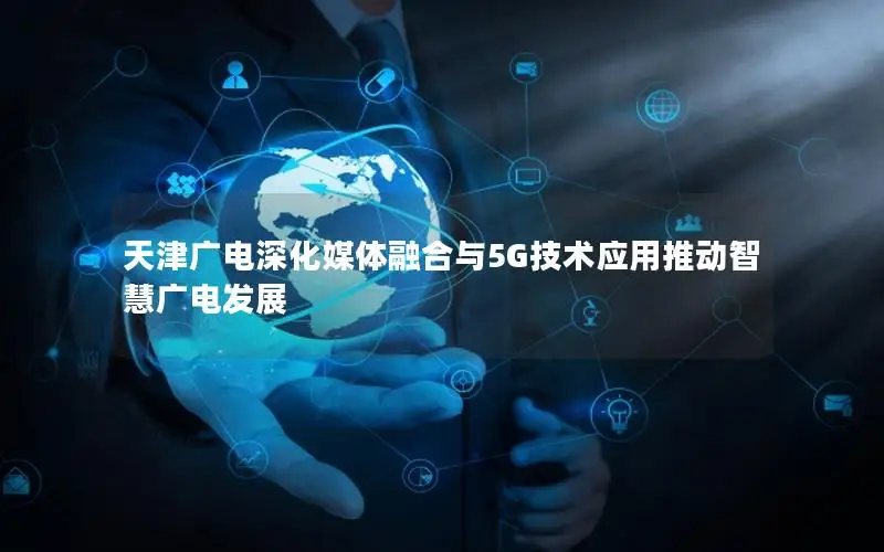 天津广电深化媒体融合与5G技术应用推动智慧广电发展