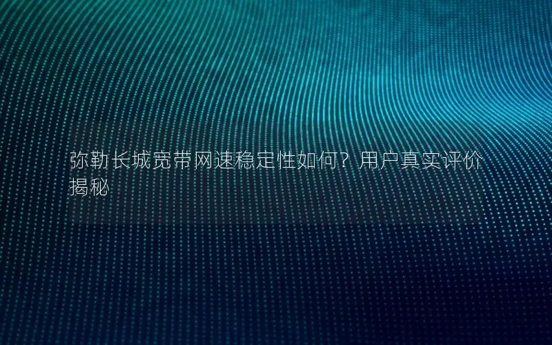 弥勒长城宽带网速稳定性如何？用户真实评价揭秘