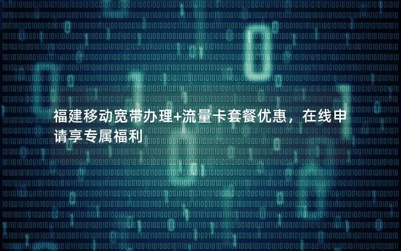 福建移动宽带办理+流量卡套餐优惠，在线申请享专属福利