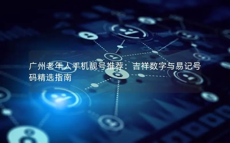 广州老年人手机靓号推荐：吉祥数字与易记号码精选指南