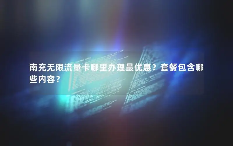 南充无限流量卡哪里办理最优惠？套餐包含哪些内容？