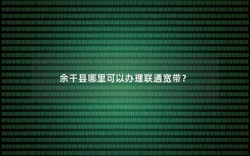 余干县哪里可以办理联通宽带？
