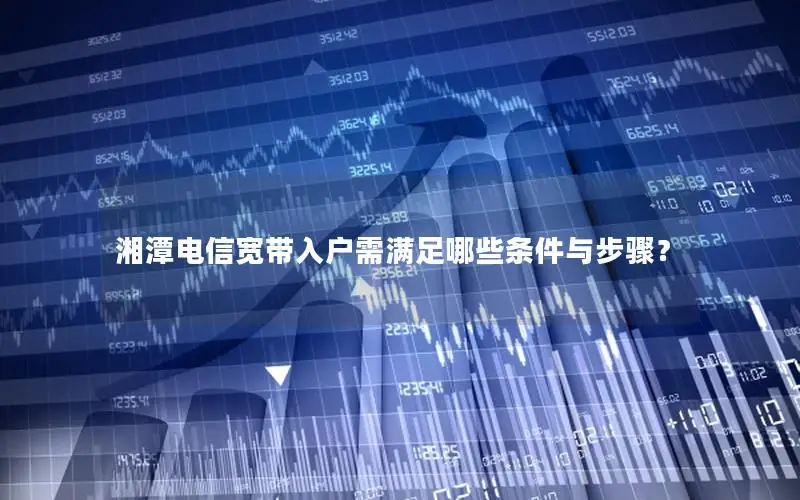 湘潭电信宽带入户需满足哪些条件与步骤？