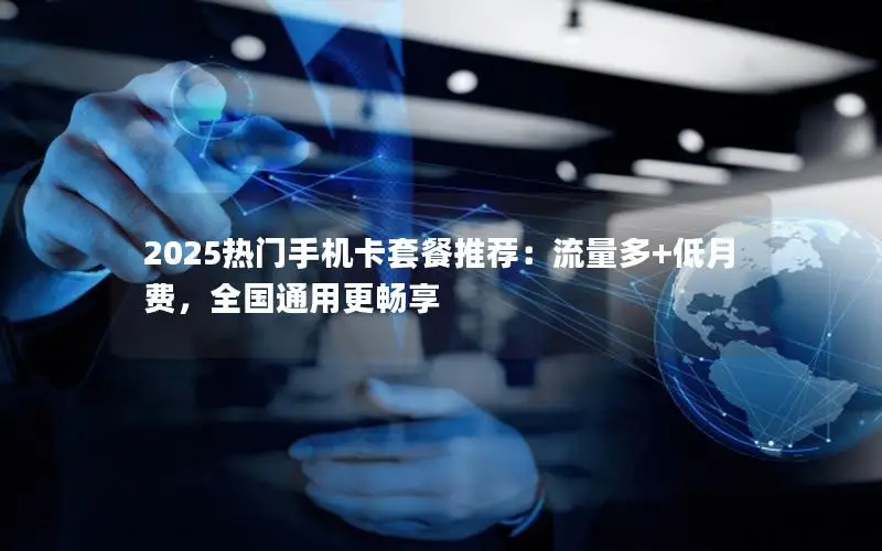 2025热门手机卡套餐推荐：流量多+低月费，全国通用更畅享