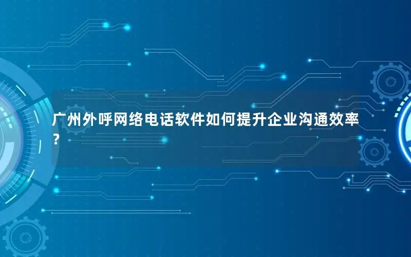 广州外呼网络电话软件如何提升企业沟通效率？