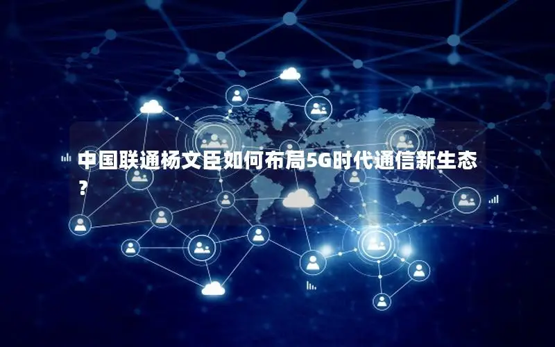 中国联通杨文臣如何布局5G时代通信新生态？