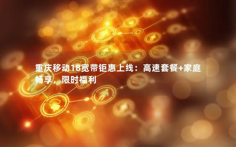 重庆移动18宽带钜惠上线：高速套餐+家庭畅享，限时福利