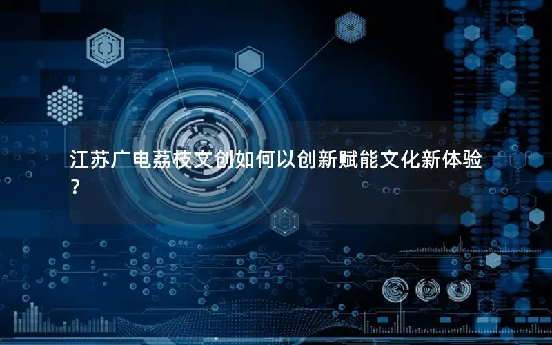 江苏广电荔枝文创如何以创新赋能文化新体验？