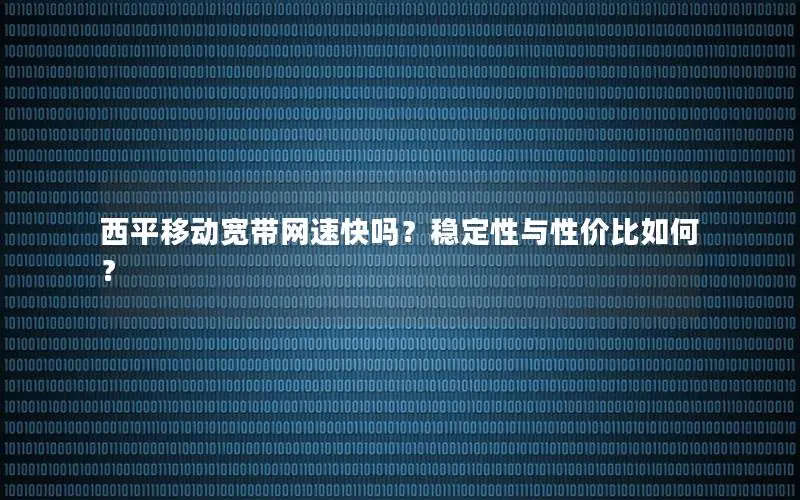 西平移动宽带网速快吗？稳定性与性价比如何？