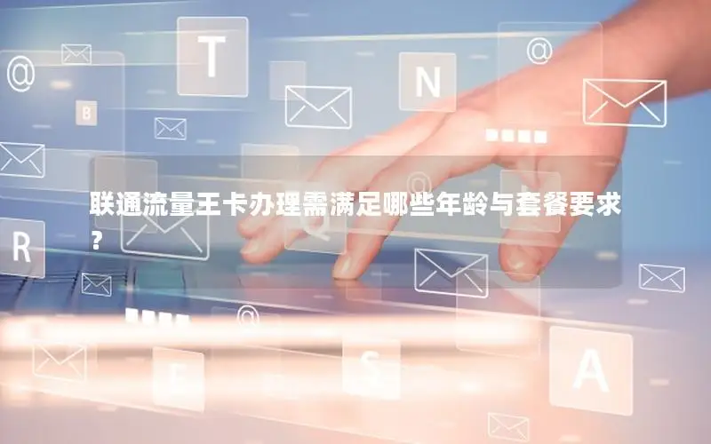 联通流量王卡办理需满足哪些年龄与套餐要求？