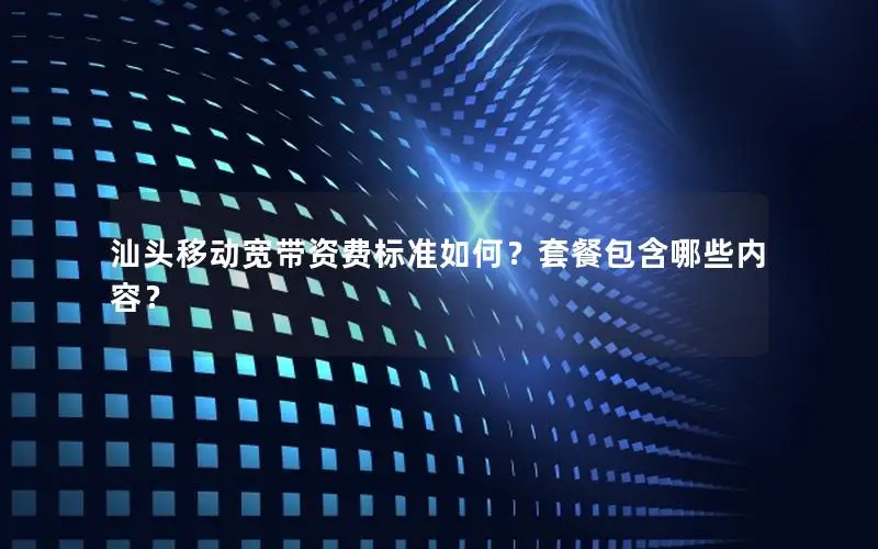 汕头移动宽带资费标准如何？套餐包含哪些内容？